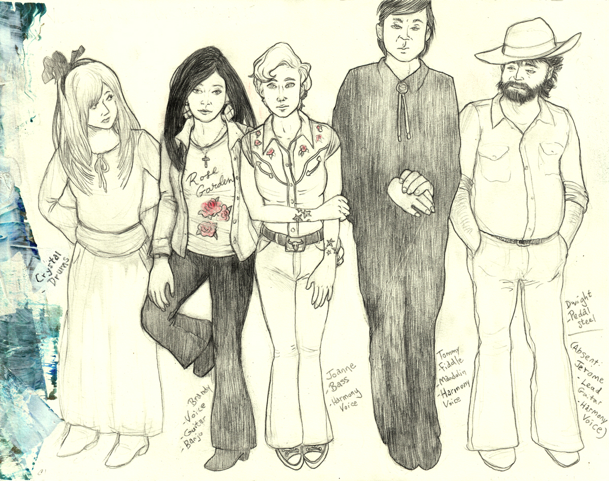 A mostly black-and-white line drawing of Brandy and her band standing in a row, with their first names and musical jobs written in text next to them. At left is an abstract border of a green and blue smear of paint. The figures from left to right are - Crystal. Drums. Crystal is a woman aged 42 with long straight blond hair with bangs that fall to the side as she tilts her head. She has a black hairband tied in a large bow above her head. Her hairband is far back so that some of her hair still frames her heart-shaped face. She has a long narrow nose and dark eyes. Crystal is wearing a white long-sleeved boat-neck top with a small bow and a dark cinch around her waist. She has a long white skirt, and white flat-heeled boots. Crystal is standing with her hands behind her hips. She has a concerned expression while she looks toward Brandy and Joanne. Brandy. Voice, guitar, banjo. Brandy is a woman aged 41 with long straight black hair in a side part with no bangs, cut in the ‘90s “Rachel” style. She has a heart-shaped face like her sister’s but with a smaller nose and chin, and bright eyes. Brandy is wearing an oxford shirt open over a T shirt that says, “Rose Garden” and has red roses on it. She is wearing large earrings that are dangling at an angle and divided into four, and a cross pendant. She has on dark flared trousers and chunky-heeled boots. Brandy leans back with her right foot raised as if leaning on a wall and looks back at the viewer with tired resignation. Brandy has her left arm around Joanne at the hip and is standing nestled close to her. Joanne. Bass. Harmony voice. Joanne is younger than Brandy and has more of a Gen-X style. Her blonde hair is cut short in a boyish quiff. She has pale eyes. She has three piercings in each ear with small rings. She is wearing a crop-sleeved western shirt with six red roses at her shoulders. She is wearing tight jeans with a slight flare, with Converse sneakers, and a belt with a bull on the buckle. Joanne looks ahead with a reserved cool. Her right arm crosses her body to clasp her left elbow, and her wrists are circled with many star tattoos. Tommy. Fiddle. Mandolin. Harmony voice. Tommy is so much taller than the three small women he is standing next to that the top of his head is out of the frame. Tommy has a narrow face, with light eyes, and short dark hair swept to the side. He looks back at the viewer with an inscrutable blank expression. He is wearing a black shirt, black pants, and black boots, with a white bolo tie. His legs are together so that his body forms a black column with broad shoulders, with his hands clasped in front of him as if floating in the darkness. Dwight. Pedal steel. Dwight is an older man who is shorter than Tommy. Dwight has a square face with a bleary look, with lines beneath his pale eyes. He has a scruffy dark beard and tousled dark hair, and he is wearing a rumpled cowboy fedora. Dwight has a stocky build. He has on a work shirt rolled up at the elbows, loose flared jeans, and round-toed boots. Dwight is looking down and to the right, as if distracted by something. The last text in brackets reads: Absent. Jerome. Lead guitar. Harmony voice. End of description.